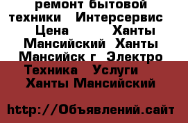 ремонт бытовой техники. “Интерсервис “ › Цена ­ 500 - Ханты-Мансийский, Ханты-Мансийск г. Электро-Техника » Услуги   . Ханты-Мансийский